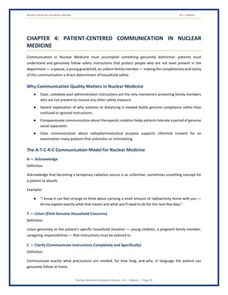 Nuclear Medicine Excellence Manual Dr J L Meena
Nuclear Medicine Excellence Manual – Dr J L Meena | Page 20
CHAPTER 4: PATIENT-CENTERED COMMUNICATION IN NUCLEAR
MEDICINE
Communication in Nuclear Medicine must accomplish something genuinely distinctive: patients must
understand and genuinely follow safety instructions that protect people who are not even present in the
department — a spouse, a young grandchild, an unborn family member — making the completeness and clarity
of this communication a direct determinant of household safety.
Why Communication Quality Matters in Nuclear Medicine
● Clear, complete post-administration instructions are the only mechanism protecting family members
who are not present to receive any other safety measure.
● Honest explanation of why isolation or distancing is needed builds genuine compliance rather than
confused or ignored instructions.
● Compassionate communication about therapeutic isolation helps patients tolerate a period of genuine
social separation.
● Clear communication about radiopharmaceutical purpose supports informed consent for an
examination many patients find unfamiliar or intimidating.
The A-T-C-R-C Communication Model for Nuclear Medicine
A — Acknowledge
Definition
Acknowledge that becoming a temporary radiation source is an unfamiliar, sometimes unsettling concept for
a patient to absorb.
Examples
● “I know it can feel strange to think about carrying a small amount of radioactivity home with you —
let me explain exactly what that means and what you'll need to do for the next few days.”
T — Listen (Elicit Genuine Household Concerns)
Definition
Listen genuinely to the patient's specific household situation — young children, a pregnant family member,
caregiving responsibilities — that instructions must be tailored to.
C — Clarify (Communicate Instructions Completely and Specifically)
Definition
Communicate exactly what precautions are needed, for how long, and why, in language the patient can
genuinely follow at home.
 
