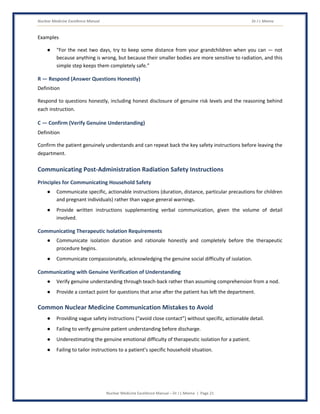 Nuclear Medicine Excellence Manual Dr J L Meena
Nuclear Medicine Excellence Manual – Dr J L Meena | Page 21
Examples
● “For the next two days, try to keep some distance from your grandchildren when you can — not
because anything is wrong, but because their smaller bodies are more sensitive to radiation, and this
simple step keeps them completely safe.”
R — Respond (Answer Questions Honestly)
Definition
Respond to questions honestly, including honest disclosure of genuine risk levels and the reasoning behind
each instruction.
C — Confirm (Verify Genuine Understanding)
Definition
Confirm the patient genuinely understands and can repeat back the key safety instructions before leaving the
department.
Communicating Post-Administration Radiation Safety Instructions
Principles for Communicating Household Safety
● Communicate specific, actionable instructions (duration, distance, particular precautions for children
and pregnant individuals) rather than vague general warnings.
● Provide written instructions supplementing verbal communication, given the volume of detail
involved.
Communicating Therapeutic Isolation Requirements
● Communicate isolation duration and rationale honestly and completely before the therapeutic
procedure begins.
● Communicate compassionately, acknowledging the genuine social difficulty of isolation.
Communicating with Genuine Verification of Understanding
● Verify genuine understanding through teach-back rather than assuming comprehension from a nod.
● Provide a contact point for questions that arise after the patient has left the department.
Common Nuclear Medicine Communication Mistakes to Avoid
● Providing vague safety instructions (“avoid close contact”) without specific, actionable detail.
● Failing to verify genuine patient understanding before discharge.
● Underestimating the genuine emotional difficulty of therapeutic isolation for a patient.
● Failing to tailor instructions to a patient's specific household situation.
 