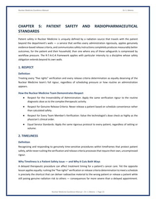 Nuclear Medicine Excellence Manual Dr J L Meena
Nuclear Medicine Excellence Manual – Dr J L Meena | Page 23
CHAPTER 5: PATIENT SAFETY AND RADIOPHARMACEUTICAL
STANDARDS
Patient safety in Nuclear Medicine is uniquely defined by a radiation source that travels with the patient
beyond the department's walls — a service that verifies every administration rigorously, applies genuinely
evidence-based release criteria, and communicates safety instructions completely produces measurably better
outcomes, for the patient and their household, than one where any of these safeguards is compressed by
workflow pressure. The R-T-A-C-A framework applies with particular intensity to a discipline whose safety
obligation extends beyond its own walls.
1. RESPECT
Definition
Treating every “five rights” verification and every release criteria determination as equally deserving of the
Nuclear Medicine team's full rigour, regardless of scheduling pressure or how routine an administration
appears.
How the Nuclear Medicine Team Demonstrates Respect
● Respect for the Irreversibility of Administration: Apply the same verification rigour to the routine
diagnostic dose as to the complex therapeutic activity.
● Respect for Genuine Release Criteria: Never release a patient based on schedule convenience rather
than calculated safety.
● Respect for Every Team Member's Verification: Value the technologist's dose check as highly as the
physician's clinical order.
● Equal Service Standards: Apply the same rigorous protocol to every patient, regardless of setting or
volume.
2. TIMELINESS
Definition
Recognizing and responding to genuinely time-sensitive procedures within timeframes that protect patient
safety, while never rushing the verification and release criteria processes that require their own, uncompressed
rigour.
Why Timeliness Is a Patient Safety Issue — and Why It Cuts Both Ways
A delayed therapeutic procedure can affect treatment timing for a patient's cancer care. Yet the opposite
lesson applies equally: rushing the “five rights” verification or release criteria determination to meet a schedule
is precisely the shortcut that can deliver radioactive material to the wrong patient or release a patient while
still posing genuine radiation risk to others — consequences far more severe than a delayed appointment.
 