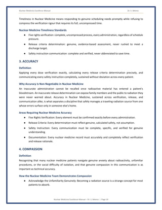 Nuclear Medicine Excellence Manual Dr J L Meena
Nuclear Medicine Excellence Manual – Dr J L Meena | Page 24
Timeliness in Nuclear Medicine means responding to genuine scheduling needs promptly while refusing to
compress the verification rigour that requires its full, uncompressed time.
Nuclear Medicine Timeliness Standards
● Five rights verification: complete, uncompressed process, every administration, regardless of schedule
pressure.
● Release criteria determination: genuine, evidence-based assessment, never rushed to meet a
discharge target.
● Safety instruction communication: complete and verified, never abbreviated to save time.
3. ACCURACY
Definition
Applying every dose verification exactly, calculating every release criteria determination precisely, and
communicating every safety instruction completely, sustained without deviation across every patient.
Why Accuracy Is Non-Negotiable in Nuclear Medicine
An inaccurate administration cannot be recalled once radioactive material has entered a patient's
bloodstream. An inaccurate release determination can expose family members and the public to radiation they
were never warned about. Accuracy in Nuclear Medicine, sustained across verification, release, and
communication alike, is what separates a discipline that safely manages a traveling radiation source from one
whose errors surface only in someone else's home.
Areas Requiring Nuclear Medicine Accuracy
● Five Rights Verification: Every element must be confirmed exactly before every administration.
● Release Criteria: Every determination must reflect genuine, calculated safety, not assumption.
● Safety Instruction: Every communication must be complete, specific, and verified for genuine
understanding.
● Documentation: Every nuclear medicine record must accurately and completely reflect verification
and release rationale.
4. COMPASSION
Definition
Recognizing that many nuclear medicine patients navigate genuine anxiety about radioactivity, unfamiliar
procedures, or the social difficulty of isolation, and that genuine compassion in this communication is as
important as technical accuracy.
How the Nuclear Medicine Team Demonstrates Compassion
● Acknowledge the Unfamiliarity Genuinely: Becoming a radiation source is a strange concept for most
patients to absorb.
 