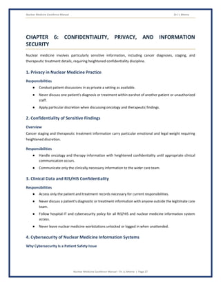 Nuclear Medicine Excellence Manual Dr J L Meena
Nuclear Medicine Excellence Manual – Dr J L Meena | Page 27
CHAPTER 6: CONFIDENTIALITY, PRIVACY, AND INFORMATION
SECURITY
Nuclear medicine involves particularly sensitive information, including cancer diagnoses, staging, and
therapeutic treatment details, requiring heightened confidentiality discipline.
1. Privacy in Nuclear Medicine Practice
Responsibilities
● Conduct patient discussions in as private a setting as available.
● Never discuss one patient's diagnosis or treatment within earshot of another patient or unauthorized
staff.
● Apply particular discretion when discussing oncology and therapeutic findings.
2. Confidentiality of Sensitive Findings
Overview
Cancer staging and therapeutic treatment information carry particular emotional and legal weight requiring
heightened discretion.
Responsibilities
● Handle oncology and therapy information with heightened confidentiality until appropriate clinical
communication occurs.
● Communicate only the clinically necessary information to the wider care team.
3. Clinical Data and RIS/HIS Confidentiality
Responsibilities
● Access only the patient and treatment records necessary for current responsibilities.
● Never discuss a patient's diagnostic or treatment information with anyone outside the legitimate care
team.
● Follow hospital IT and cybersecurity policy for all RIS/HIS and nuclear medicine information system
access.
● Never leave nuclear medicine workstations unlocked or logged in when unattended.
4. Cybersecurity of Nuclear Medicine Information Systems
Why Cybersecurity Is a Patient Safety Issue
 