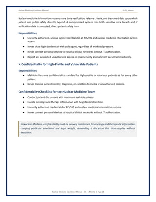 Nuclear Medicine Excellence Manual Dr J L Meena
Nuclear Medicine Excellence Manual – Dr J L Meena | Page 28
Nuclear medicine information systems store dose verification, release criteria, and treatment data upon which
patient and public safety directly depend. A compromised system risks both sensitive data breach and, if
verification data is corrupted, direct patient safety harm.
Responsibilities
● Use only authorized, unique login credentials for all RIS/HIS and nuclear medicine information system
access.
● Never share login credentials with colleagues, regardless of workload pressure.
● Never connect personal devices to hospital clinical networks without IT authorization.
● Report any suspected unauthorized access or cybersecurity anomaly to IT security immediately.
5. Confidentiality for High-Profile and Vulnerable Patients
Responsibilities
● Maintain the same confidentiality standard for high-profile or notorious patients as for every other
patient.
● Never disclose patient identity, diagnosis, or condition to media or unauthorized persons.
Confidentiality Checklist for the Nuclear Medicine Team
● Conduct patient discussions with maximum available privacy.
● Handle oncology and therapy information with heightened discretion.
● Use only authorized credentials for RIS/HIS and nuclear medicine information systems.
● Never connect personal devices to hospital clinical networks without IT authorization.
In Nuclear Medicine, confidentiality must be actively maintained for oncology and therapeutic information
carrying particular emotional and legal weight, demanding a discretion this team applies without
exception.
 
