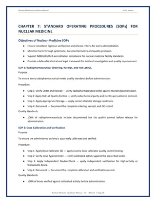 Nuclear Medicine Excellence Manual Dr J L Meena
Nuclear Medicine Excellence Manual – Dr J L Meena | Page 29
CHAPTER 7: STANDARD OPERATING PROCEDURES (SOPs) FOR
NUCLEAR MEDICINE
Objectives of Nuclear Medicine SOPs
● Ensure consistent, rigorous verification and release criteria for every administration.
● Minimize harm through systematic, documented safety and quality protocols.
● Support NABH/JCI/IAEA accreditation compliance for nuclear medicine facility standards.
● Provide a defensible clinical and legal framework for incident investigation and quality improvement.
SOP 1: Radiopharmaceutical Ordering, Receipt, and Hot Lab QC
Purpose
To ensure every radiopharmaceutical meets quality standards before administration.
Procedure
● Step 1: Verify Order and Receipt — verify radiopharmaceutical order against receipt documentation.
● Step 2: Apply Hot Lab Quality Control — verify radiochemical purity and sterility per validated protocol.
● Step 3: Apply Appropriate Storage — apply correct shielded storage conditions.
● Step 4: Document — document the complete ordering, receipt, and QC record.
Quality Standards
● 100% of radiopharmaceuticals include documented hot lab quality control before release for
administration.
SOP 2: Dose Calibration and Verification
Purpose
To ensure the administered activity is accurately calibrated and verified.
Procedure
● Step 1: Apply Dose Calibrator QC — apply routine dose calibrator quality control testing.
● Step 2: Verify Dose Against Order — verify calibrated activity against the prescribed order.
● Step 3: Apply Independent Double-Check — apply independent verification for high-activity or
therapeutic doses.
● Step 4: Document — document the complete calibration and verification record.
Quality Standards
● 100% of doses verified against calibrated activity before administration.
 