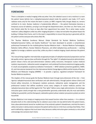 Nuclear Medicine Excellence Manual Dr J L Meena
Nuclear Medicine Excellence Manual – Dr J L Meena | Page 3
FOREWORD
There is a discipline in medical imaging unlike any other: here, the radiation source is not a machine in a room
the patient leaves behind, but a radiopharmaceutical placed inside the patient's own body. A CT scan's
radiation exists only for the instant the beam is active; an MRI's magnetic field, though always on, remains
confined to its room. Nuclear medicine is fundamentally different — the patient themselves becomes a
temporary source of radiation, carrying it out through the department doors, into their car, their home, and
their family's daily life, for hours or days after their appointment has ended. This is what makes nuclear
medicine's safety obligation unlike any other imaging discipline's: it does not end when the patient leaves the
building. It follows them home, and it is this team's responsibility to ensure that journey is genuinely safe for
the patient and for everyone who shares their life.
The “Nuclear Medicine Excellence Manual: Global Standards for Nuclear Medicine Excellence,
Radiopharmaceutical Safety, and Quality Healthcare” has been developed to provide a comprehensive
professional framework for the multidisciplinary Nuclear Medicine team — Nuclear Medicine Technologists,
Radiation Safety Officers, Nuclear Medicine Physicians, and allied radiopharmacy professionals — working
together to manage a radiation source that, unlike any other in medical imaging, travels wherever the patient
goes.
This manual brings together internationally recognized principles of radiopharmaceutical preparation and hot
lab quality control, rigorous dose verification through the “five rights” of radiopharmaceutical administration,
patient release criteria and post-administration radiation safety instruction, therapeutic nuclear medicine
isolation requirements, radioactive waste management, and combined functional-anatomical imaging quality.
It is built around globally accepted accreditation frameworks — WHO radiation protection guidelines, NABH,
JCI, and international standards from the International Atomic Energy Agency (IAEA) and the Society of Nuclear
Medicine and Molecular Imaging (SNMMI) — to provide a rigorous, regulation-compliant framework for
Nuclear Medicine excellence.
The chapters of this manual guide the Nuclear Medicine team through every dimension of the role — from
rigorous radiopharmaceutical dose verification and safe administration, through patient release criteria and
honest safety instruction, to therapeutic isolation protocols, radioactive waste management, and the
professional conduct that defines excellence across every category of nuclear medicine practice: the
radiopharmaceutical dose verified against the “five rights” before every single administration, the discharge
instruction given clearly enough that a new grandmother genuinely understands why she must wait before
holding her grandchild, and the therapeutic radioiodine patient whose isolation precautions protect an entire
household.
Nuclear Medicine is not simply an imaging service that reveals function rather than anatomy — it is a distinct
discipline built on the understanding that its radiation source does not stay behind when the patient leaves,
that a dose administered cannot be recalled once it has entered a patient's bloodstream, and that this team's
safety instruction is what protects everyone the patient will be close to in the hours and days that follow. Their
work is defined by a vigilance that must never relax, because a safety instruction given carelessly is a risk carried
unknowingly into someone else's home.
 