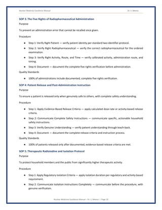 Nuclear Medicine Excellence Manual Dr J L Meena
Nuclear Medicine Excellence Manual – Dr J L Meena | Page 30
SOP 3: The Five Rights of Radiopharmaceutical Administration
Purpose
To prevent an administration error that cannot be recalled once given.
Procedure
● Step 1: Verify Right Patient — verify patient identity per standard two-identifier protocol.
● Step 2: Verify Right Radiopharmaceutical — verify the correct radiopharmaceutical for the ordered
examination.
● Step 3: Verify Right Activity, Route, and Time — verify calibrated activity, administration route, and
timing.
● Step 4: Document — document the complete five rights verification before administration.
Quality Standards
● 100% of administrations include documented, complete five rights verification.
SOP 4: Patient Release and Post-Administration Instruction
Purpose
To ensure a patient is released only when genuinely safe to others, with complete safety understanding.
Procedure
● Step 1: Apply Evidence-Based Release Criteria — apply calculated dose-rate or activity-based release
criteria.
● Step 2: Communicate Complete Safety Instructions — communicate specific, actionable household
safety instructions.
● Step 3: Verify Genuine Understanding — verify patient understanding through teach-back.
● Step 4: Document — document the complete release criteria and instruction process.
Quality Standards
● 100% of patients released only after documented, evidence-based release criteria are met.
SOP 5: Therapeutic Radioiodine and Isolation Protocol
Purpose
To protect household members and the public from significantly higher therapeutic activity.
Procedure
● Step 1: Apply Regulatory Isolation Criteria — apply isolation duration per regulatory and activity-based
requirement.
● Step 2: Communicate Isolation Instructions Completely — communicate before the procedure, with
genuine verification.
 