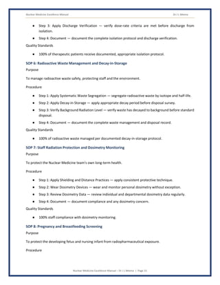 Nuclear Medicine Excellence Manual Dr J L Meena
Nuclear Medicine Excellence Manual – Dr J L Meena | Page 31
● Step 3: Apply Discharge Verification — verify dose-rate criteria are met before discharge from
isolation.
● Step 4: Document — document the complete isolation protocol and discharge verification.
Quality Standards
● 100% of therapeutic patients receive documented, appropriate isolation protocol.
SOP 6: Radioactive Waste Management and Decay-in-Storage
Purpose
To manage radioactive waste safely, protecting staff and the environment.
Procedure
● Step 1: Apply Systematic Waste Segregation — segregate radioactive waste by isotope and half-life.
● Step 2: Apply Decay-in-Storage — apply appropriate decay period before disposal survey.
● Step 3: Verify Background Radiation Level — verify waste has decayed to background before standard
disposal.
● Step 4: Document — document the complete waste management and disposal record.
Quality Standards
● 100% of radioactive waste managed per documented decay-in-storage protocol.
SOP 7: Staff Radiation Protection and Dosimetry Monitoring
Purpose
To protect the Nuclear Medicine team's own long-term health.
Procedure
● Step 1: Apply Shielding and Distance Practices — apply consistent protective technique.
● Step 2: Wear Dosimetry Devices — wear and monitor personal dosimetry without exception.
● Step 3: Review Dosimetry Data — review individual and departmental dosimetry data regularly.
● Step 4: Document — document compliance and any dosimetry concern.
Quality Standards
● 100% staff compliance with dosimetry monitoring.
SOP 8: Pregnancy and Breastfeeding Screening
Purpose
To protect the developing fetus and nursing infant from radiopharmaceutical exposure.
Procedure
 