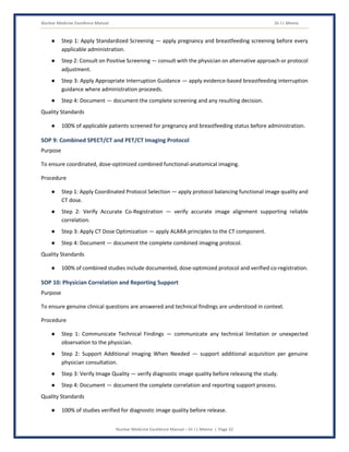 Nuclear Medicine Excellence Manual Dr J L Meena
Nuclear Medicine Excellence Manual – Dr J L Meena | Page 32
● Step 1: Apply Standardized Screening — apply pregnancy and breastfeeding screening before every
applicable administration.
● Step 2: Consult on Positive Screening — consult with the physician on alternative approach or protocol
adjustment.
● Step 3: Apply Appropriate Interruption Guidance — apply evidence-based breastfeeding interruption
guidance where administration proceeds.
● Step 4: Document — document the complete screening and any resulting decision.
Quality Standards
● 100% of applicable patients screened for pregnancy and breastfeeding status before administration.
SOP 9: Combined SPECT/CT and PET/CT Imaging Protocol
Purpose
To ensure coordinated, dose-optimized combined functional-anatomical imaging.
Procedure
● Step 1: Apply Coordinated Protocol Selection — apply protocol balancing functional image quality and
CT dose.
● Step 2: Verify Accurate Co-Registration — verify accurate image alignment supporting reliable
correlation.
● Step 3: Apply CT Dose Optimization — apply ALARA principles to the CT component.
● Step 4: Document — document the complete combined imaging protocol.
Quality Standards
● 100% of combined studies include documented, dose-optimized protocol and verified co-registration.
SOP 10: Physician Correlation and Reporting Support
Purpose
To ensure genuine clinical questions are answered and technical findings are understood in context.
Procedure
● Step 1: Communicate Technical Findings — communicate any technical limitation or unexpected
observation to the physician.
● Step 2: Support Additional Imaging When Needed — support additional acquisition per genuine
physician consultation.
● Step 3: Verify Image Quality — verify diagnostic image quality before releasing the study.
● Step 4: Document — document the complete correlation and reporting support process.
Quality Standards
● 100% of studies verified for diagnostic image quality before release.
 