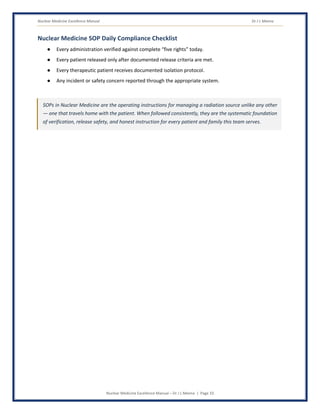 Nuclear Medicine Excellence Manual Dr J L Meena
Nuclear Medicine Excellence Manual – Dr J L Meena | Page 33
Nuclear Medicine SOP Daily Compliance Checklist
● Every administration verified against complete “five rights” today.
● Every patient released only after documented release criteria are met.
● Every therapeutic patient receives documented isolation protocol.
● Any incident or safety concern reported through the appropriate system.
SOPs in Nuclear Medicine are the operating instructions for managing a radiation source unlike any other
— one that travels home with the patient. When followed consistently, they are the systematic foundation
of verification, release safety, and honest instruction for every patient and family this team serves.
 