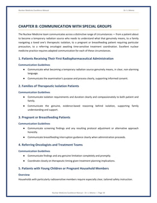 Nuclear Medicine Excellence Manual Dr J L Meena
Nuclear Medicine Excellence Manual – Dr J L Meena | Page 34
CHAPTER 8: COMMUNICATION WITH SPECIAL GROUPS
The Nuclear Medicine team communicates across a distinctive range of circumstances — from a patient about
to become a temporary radiation source who needs to understand what that genuinely means, to a family
navigating a loved one's therapeutic isolation, to a pregnant or breastfeeding patient requiring particular
precaution, to a referring oncologist awaiting time-sensitive treatment coordination. Excellent nuclear
medicine practice requires adapted communication for each of these circumstances.
1. Patients Receiving Their First Radiopharmaceutical Administration
Communication Guidelines
● Communicate what becoming a temporary radiation source genuinely means, in clear, non-alarming
language.
● Communicate the examination's purpose and process clearly, supporting informed consent.
2. Families of Therapeutic Isolation Patients
Communication Guidelines
● Communicate isolation requirements and duration clearly and compassionately to both patient and
family.
● Communicate the genuine, evidence-based reasoning behind isolation, supporting family
understanding and support.
3. Pregnant or Breastfeeding Patients
Communication Guidelines
● Communicate screening findings and any resulting protocol adjustment or alternative approach
honestly.
● Communicate breastfeeding interruption guidance clearly when administration proceeds.
4. Referring Oncologists and Treatment Teams
Communication Guidelines
● Communicate findings and any genuine limitation completely and promptly.
● Coordinate closely on therapeutic timing given treatment planning implications.
5. Patients with Young Children or Pregnant Household Members
Overview
Households with particularly radiosensitive members require especially clear, tailored safety instruction.
 