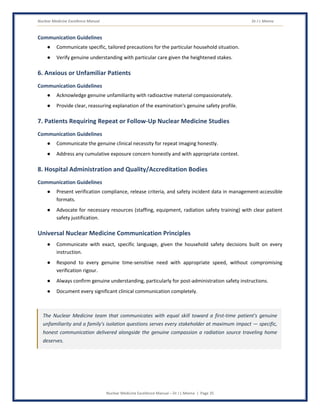 Nuclear Medicine Excellence Manual Dr J L Meena
Nuclear Medicine Excellence Manual – Dr J L Meena | Page 35
Communication Guidelines
● Communicate specific, tailored precautions for the particular household situation.
● Verify genuine understanding with particular care given the heightened stakes.
6. Anxious or Unfamiliar Patients
Communication Guidelines
● Acknowledge genuine unfamiliarity with radioactive material compassionately.
● Provide clear, reassuring explanation of the examination's genuine safety profile.
7. Patients Requiring Repeat or Follow-Up Nuclear Medicine Studies
Communication Guidelines
● Communicate the genuine clinical necessity for repeat imaging honestly.
● Address any cumulative exposure concern honestly and with appropriate context.
8. Hospital Administration and Quality/Accreditation Bodies
Communication Guidelines
● Present verification compliance, release criteria, and safety incident data in management-accessible
formats.
● Advocate for necessary resources (staffing, equipment, radiation safety training) with clear patient
safety justification.
Universal Nuclear Medicine Communication Principles
● Communicate with exact, specific language, given the household safety decisions built on every
instruction.
● Respond to every genuine time-sensitive need with appropriate speed, without compromising
verification rigour.
● Always confirm genuine understanding, particularly for post-administration safety instructions.
● Document every significant clinical communication completely.
The Nuclear Medicine team that communicates with equal skill toward a first-time patient's genuine
unfamiliarity and a family's isolation questions serves every stakeholder at maximum impact — specific,
honest communication delivered alongside the genuine compassion a radiation source traveling home
deserves.
 