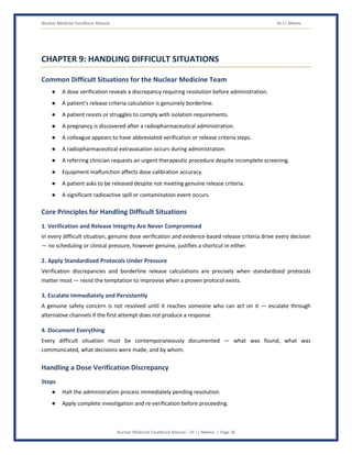 Nuclear Medicine Excellence Manual Dr J L Meena
Nuclear Medicine Excellence Manual – Dr J L Meena | Page 36
CHAPTER 9: HANDLING DIFFICULT SITUATIONS
Common Difficult Situations for the Nuclear Medicine Team
● A dose verification reveals a discrepancy requiring resolution before administration.
● A patient's release criteria calculation is genuinely borderline.
● A patient resists or struggles to comply with isolation requirements.
● A pregnancy is discovered after a radiopharmaceutical administration.
● A colleague appears to have abbreviated verification or release criteria steps.
● A radiopharmaceutical extravasation occurs during administration.
● A referring clinician requests an urgent therapeutic procedure despite incomplete screening.
● Equipment malfunction affects dose calibration accuracy.
● A patient asks to be released despite not meeting genuine release criteria.
● A significant radioactive spill or contamination event occurs.
Core Principles for Handling Difficult Situations
1. Verification and Release Integrity Are Never Compromised
In every difficult situation, genuine dose verification and evidence-based release criteria drive every decision
— no scheduling or clinical pressure, however genuine, justifies a shortcut in either.
2. Apply Standardized Protocols Under Pressure
Verification discrepancies and borderline release calculations are precisely when standardized protocols
matter most — resist the temptation to improvise when a proven protocol exists.
3. Escalate Immediately and Persistently
A genuine safety concern is not resolved until it reaches someone who can act on it — escalate through
alternative channels if the first attempt does not produce a response.
4. Document Everything
Every difficult situation must be contemporaneously documented — what was found, what was
communicated, what decisions were made, and by whom.
Handling a Dose Verification Discrepancy
Steps
● Halt the administration process immediately pending resolution.
● Apply complete investigation and re-verification before proceeding.
 