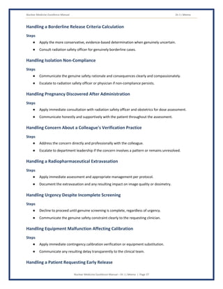Nuclear Medicine Excellence Manual Dr J L Meena
Nuclear Medicine Excellence Manual – Dr J L Meena | Page 37
Handling a Borderline Release Criteria Calculation
Steps
● Apply the more conservative, evidence-based determination when genuinely uncertain.
● Consult radiation safety officer for genuinely borderline cases.
Handling Isolation Non-Compliance
Steps
● Communicate the genuine safety rationale and consequences clearly and compassionately.
● Escalate to radiation safety officer or physician if non-compliance persists.
Handling Pregnancy Discovered After Administration
Steps
● Apply immediate consultation with radiation safety officer and obstetrics for dose assessment.
● Communicate honestly and supportively with the patient throughout the assessment.
Handling Concern About a Colleague's Verification Practice
Steps
● Address the concern directly and professionally with the colleague.
● Escalate to department leadership if the concern involves a pattern or remains unresolved.
Handling a Radiopharmaceutical Extravasation
Steps
● Apply immediate assessment and appropriate management per protocol.
● Document the extravasation and any resulting impact on image quality or dosimetry.
Handling Urgency Despite Incomplete Screening
Steps
● Decline to proceed until genuine screening is complete, regardless of urgency.
● Communicate the genuine safety constraint clearly to the requesting clinician.
Handling Equipment Malfunction Affecting Calibration
Steps
● Apply immediate contingency calibration verification or equipment substitution.
● Communicate any resulting delay transparently to the clinical team.
Handling a Patient Requesting Early Release
 