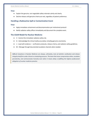 Nuclear Medicine Excellence Manual Dr J L Meena
Nuclear Medicine Excellence Manual – Dr J L Meena | Page 38
Steps
● Explain the genuine, non-negotiable safety rationale calmly and clearly.
● Decline release until genuine criteria are met, regardless of patient preference.
Handling a Radioactive Spill or Contamination Event
Steps
● Apply immediate containment and decontamination per institutional protocol.
● Notify radiation safety officer immediately and document the complete event.
The CALM Model for Nuclear Medicine
● C – Control the immediate radiation safety risk.
● A – Acknowledge the clinical reality accurately, including genuine uncertainty.
● L – Lead with evidence — verification protocols, release criteria, and radiation safety guidelines.
● M – Manage through documented escalation channels when needed.
Difficult situations in Nuclear Medicine are always, ultimately, tests of whether verification and release
integrity hold firm under clinical or scheduling pressure. The team that never compromises either, escalates
persistently, and communicates honestly even when it means delay is fulfilling the highest professional
obligation of nuclear medicine practice.
 