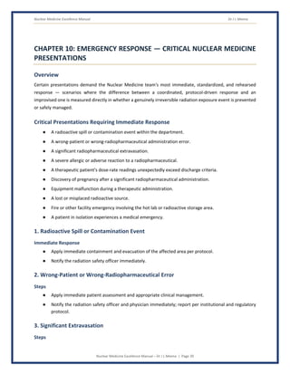 Nuclear Medicine Excellence Manual Dr J L Meena
Nuclear Medicine Excellence Manual – Dr J L Meena | Page 39
CHAPTER 10: EMERGENCY RESPONSE — CRITICAL NUCLEAR MEDICINE
PRESENTATIONS
Overview
Certain presentations demand the Nuclear Medicine team's most immediate, standardized, and rehearsed
response — scenarios where the difference between a coordinated, protocol-driven response and an
improvised one is measured directly in whether a genuinely irreversible radiation exposure event is prevented
or safely managed.
Critical Presentations Requiring Immediate Response
● A radioactive spill or contamination event within the department.
● A wrong-patient or wrong-radiopharmaceutical administration error.
● A significant radiopharmaceutical extravasation.
● A severe allergic or adverse reaction to a radiopharmaceutical.
● A therapeutic patient's dose-rate readings unexpectedly exceed discharge criteria.
● Discovery of pregnancy after a significant radiopharmaceutical administration.
● Equipment malfunction during a therapeutic administration.
● A lost or misplaced radioactive source.
● Fire or other facility emergency involving the hot lab or radioactive storage area.
● A patient in isolation experiences a medical emergency.
1. Radioactive Spill or Contamination Event
Immediate Response
● Apply immediate containment and evacuation of the affected area per protocol.
● Notify the radiation safety officer immediately.
2. Wrong-Patient or Wrong-Radiopharmaceutical Error
Steps
● Apply immediate patient assessment and appropriate clinical management.
● Notify the radiation safety officer and physician immediately; report per institutional and regulatory
protocol.
3. Significant Extravasation
Steps
 