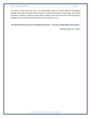 Nuclear Medicine Excellence Manual Dr J L Meena
Nuclear Medicine Excellence Manual – Dr J L Meena | Page 4
It is hoped that this manual will serve as an indispensable resource for Nuclear Medicine Technologists,
Radiation Safety Officers, Nuclear Medicine Physicians, hospital administrators, quality heads, and all those
committed to building a healthcare system where a radiation source that travels home with the patient is
managed with a precision and honesty equal to the responsibility it carries.
“The Patient Becomes the Source of Radiation Themselves — Our Duty of Safety Follows Them Home.”
With Best Wishes, Dr J L Meena
 