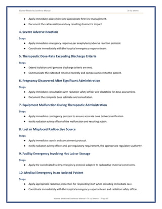 Nuclear Medicine Excellence Manual Dr J L Meena
Nuclear Medicine Excellence Manual – Dr J L Meena | Page 40
● Apply immediate assessment and appropriate first-line management.
● Document the extravasation and any resulting dosimetric impact.
4. Severe Adverse Reaction
Steps
● Apply immediate emergency response per anaphylaxis/adverse reaction protocol.
● Coordinate immediately with the hospital emergency response team.
5. Therapeutic Dose-Rate Exceeding Discharge Criteria
Steps
● Extend isolation until genuine discharge criteria are met.
● Communicate the extended timeline honestly and compassionately to the patient.
6. Pregnancy Discovered After Significant Administration
Steps
● Apply immediate consultation with radiation safety officer and obstetrics for dose assessment.
● Document the complete dose estimate and consultation.
7. Equipment Malfunction During Therapeutic Administration
Steps
● Apply immediate contingency protocol to ensure accurate dose delivery verification.
● Notify radiation safety officer of the malfunction and resulting action.
8. Lost or Misplaced Radioactive Source
Steps
● Apply immediate search and containment protocol.
● Notify radiation safety officer and, per regulatory requirement, the appropriate regulatory authority.
9. Facility Emergency Involving Hot Lab or Storage
Steps
● Apply the coordinated facility emergency protocol adapted to radioactive material constraints.
10. Medical Emergency in an Isolated Patient
Steps
● Apply appropriate radiation protection for responding staff while providing immediate care.
● Coordinate immediately with the hospital emergency response team and radiation safety officer.
 