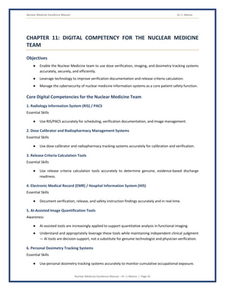 Nuclear Medicine Excellence Manual Dr J L Meena
Nuclear Medicine Excellence Manual – Dr J L Meena | Page 42
CHAPTER 11: DIGITAL COMPETENCY FOR THE NUCLEAR MEDICINE
TEAM
Objectives
● Enable the Nuclear Medicine team to use dose verification, imaging, and dosimetry tracking systems
accurately, securely, and efficiently.
● Leverage technology to improve verification documentation and release criteria calculation.
● Manage the cybersecurity of nuclear medicine information systems as a core patient safety function.
Core Digital Competencies for the Nuclear Medicine Team
1. Radiology Information System (RIS) / PACS
Essential Skills
● Use RIS/PACS accurately for scheduling, verification documentation, and image management.
2. Dose Calibrator and Radiopharmacy Management Systems
Essential Skills
● Use dose calibrator and radiopharmacy tracking systems accurately for calibration and verification.
3. Release Criteria Calculation Tools
Essential Skills
● Use release criteria calculation tools accurately to determine genuine, evidence-based discharge
readiness.
4. Electronic Medical Record (EMR) / Hospital Information System (HIS)
Essential Skills
● Document verification, release, and safety instruction findings accurately and in real time.
5. AI-Assisted Image Quantification Tools
Awareness
● AI-assisted tools are increasingly applied to support quantitative analysis in functional imaging.
● Understand and appropriately leverage these tools while maintaining independent clinical judgment
— AI tools are decision-support, not a substitute for genuine technologist and physician verification.
6. Personal Dosimetry Tracking Systems
Essential Skills
● Use personal dosimetry tracking systems accurately to monitor cumulative occupational exposure.
 