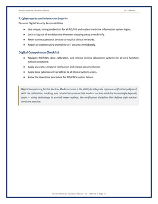 Nuclear Medicine Excellence Manual Dr J L Meena
Nuclear Medicine Excellence Manual – Dr J L Meena | Page 43
7. Cybersecurity and Information Security
Personal Digital Security Responsibilities
● Use unique, strong credentials for all RIS/HIS and nuclear medicine information system logins.
● Lock or log out of workstations whenever stepping away, even briefly.
● Never connect personal devices to hospital clinical networks.
● Report all cybersecurity anomalies to IT security immediately.
Digital Competency Checklist
● Navigate RIS/PACS, dose calibration, and release criteria calculation systems for all core functions
without assistance.
● Apply accurate, complete verification and release documentation.
● Apply basic cybersecurity practices to all clinical system access.
● Know the downtime procedure for RIS/PACS system failure.
Digital competency for the Nuclear Medicine team is the ability to integrate rigorous verification judgment
with the calibration, tracking, and calculation systems that modern nuclear medicine increasingly depends
upon — using technology to extend, never replace, the verification discipline that defines safe nuclear
medicine practice.
 