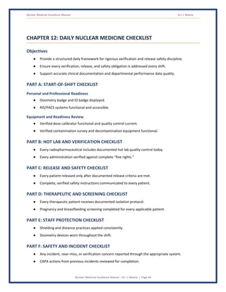 Nuclear Medicine Excellence Manual Dr J L Meena
Nuclear Medicine Excellence Manual – Dr J L Meena | Page 44
CHAPTER 12: DAILY NUCLEAR MEDICINE CHECKLIST
Objectives
● Provide a structured daily framework for rigorous verification and release safety discipline.
● Ensure every verification, release, and safety obligation is addressed every shift.
● Support accurate clinical documentation and departmental performance data quality.
PART A: START-OF-SHIFT CHECKLIST
Personal and Professional Readiness
● Dosimetry badge and ID badge displayed.
● RIS/PACS systems functional and accessible.
Equipment and Readiness Review
● Verified dose calibrator functional and quality control current.
● Verified contamination survey and decontamination equipment functional.
PART B: HOT LAB AND VERIFICATION CHECKLIST
● Every radiopharmaceutical includes documented hot lab quality control today.
● Every administration verified against complete “five rights.”
PART C: RELEASE AND SAFETY CHECKLIST
● Every patient released only after documented release criteria are met.
● Complete, verified safety instructions communicated to every patient.
PART D: THERAPEUTIC AND SCREENING CHECKLIST
● Every therapeutic patient receives documented isolation protocol.
● Pregnancy and breastfeeding screening completed for every applicable patient.
PART E: STAFF PROTECTION CHECKLIST
● Shielding and distance practices applied consistently.
● Dosimetry devices worn throughout the shift.
PART F: SAFETY AND INCIDENT CHECKLIST
● Any incident, near-miss, or verification concern reported through the appropriate system.
● CAPA actions from previous incidents reviewed for completion.
 