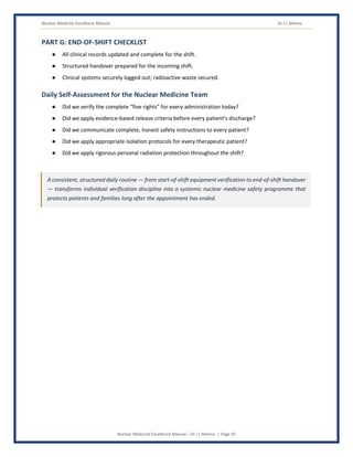 Nuclear Medicine Excellence Manual Dr J L Meena
Nuclear Medicine Excellence Manual – Dr J L Meena | Page 45
PART G: END-OF-SHIFT CHECKLIST
● All clinical records updated and complete for the shift.
● Structured handover prepared for the incoming shift.
● Clinical systems securely logged out; radioactive waste secured.
Daily Self-Assessment for the Nuclear Medicine Team
● Did we verify the complete “five rights” for every administration today?
● Did we apply evidence-based release criteria before every patient's discharge?
● Did we communicate complete, honest safety instructions to every patient?
● Did we apply appropriate isolation protocols for every therapeutic patient?
● Did we apply rigorous personal radiation protection throughout the shift?
A consistent, structured daily routine — from start-of-shift equipment verification to end-of-shift handover
— transforms individual verification discipline into a systemic nuclear medicine safety programme that
protects patients and families long after the appointment has ended.
 