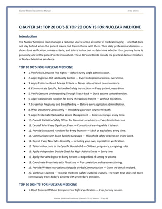 Nuclear Medicine Excellence Manual Dr J L Meena
Nuclear Medicine Excellence Manual – Dr J L Meena | Page 48
CHAPTER 14: TOP 20 DO'S & TOP 20 DON'TS FOR NUCLEAR MEDICINE
Introduction
The Nuclear Medicine team manages a radiation source unlike any other in medical imaging — one that does
not stay behind when the patient leaves, but travels home with them. Their daily professional decisions —
about dose verification, release criteria, and safety instruction — determine whether that journey home is
genuinely safe for the patient's entire household. These Do's and Don'ts provide the practical daily architecture
of Nuclear Medicine excellence.
TOP 20 DO'S FOR NUCLEAR MEDICINE
● 1. Verify the Complete Five Rights — Before every single administration.
● 2. Apply Rigorous Hot Lab Quality Control — Every radiopharmaceutical, every time.
● 3. Apply Evidence-Based Release Criteria — Never release based on convenience.
● 4. Communicate Specific, Actionable Safety Instructions — Every patient, every time.
● 5. Verify Genuine Understanding Through Teach-Back — Don't assume comprehension.
● 6. Apply Appropriate Isolation for Every Therapeutic Patient — Without exception.
● 7. Screen for Pregnancy and Breastfeeding — Before every applicable administration.
● 8. Wear Dosimetry Consistently — Protecting your own long-term health.
● 9. Apply Systematic Radioactive Waste Management — Decay-in-storage, every time.
● 10. Consult Radiation Safety Officer for Genuine Uncertainty — Every borderline case.
● 11. Debrief After Every Significant Event — Consolidate learning while it is fresh.
● 12. Provide Structured Handover for Every Transfer — SBAR or equivalent, every time.
● 13. Communicate with Exact, Specific Language — Household safety depends on every word.
● 14. Report Every Near-Miss Honestly — Including your own, especially in verification.
● 15. Tailor Instructions to the Specific Household — Children, pregnancy, caregiving roles.
● 16. Apply Independent Double-Check for High-Activity Doses — Every time.
● 17. Apply the Same Rigour to Every Patient — Regardless of setting or volume.
● 18. Coordinate Proactively with Physicians — For correlation and treatment timing.
● 19. Provide Written Instructions Alongside Verbal Communication — Given the detail involved.
● 20. Continue Learning — Nuclear medicine safety evidence evolves. The team that does not learn
continuously treats today's patients with yesterday's protocols.
TOP 20 DON'TS FOR NUCLEAR MEDICINE
● 1. Don't Proceed Without Complete Five Rights Verification — Ever, for any reason.
 