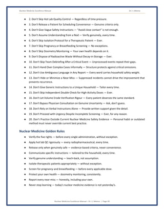 Nuclear Medicine Excellence Manual Dr J L Meena
Nuclear Medicine Excellence Manual – Dr J L Meena | Page 49
● 2. Don't Skip Hot Lab Quality Control — Regardless of time pressure.
● 3. Don't Release a Patient for Scheduling Convenience — Genuine criteria only.
● 4. Don't Give Vague Safety Instructions — “Avoid close contact” is not enough.
● 5. Don't Assume Understanding from a Nod — Verify genuinely, every time.
● 6. Don't Skip Isolation Protocol for a Therapeutic Patient — Ever.
● 7. Don't Skip Pregnancy or Breastfeeding Screening — No exceptions.
● 8. Don't Skip Dosimetry Monitoring — Your own health depends on it.
● 9. Don't Dispose of Radioactive Waste Without Decay-in-Storage — Ever.
● 10. Don't Skip Team Debriefing After a Critical Event — Unprocessed events repeat their gaps.
● 11. Don't Hand Over Complex Cases Informally — Structure protects against critical omissions.
● 12. Don't Use Ambiguous Language in Any Report — Every word carries household safety weight.
● 13. Don't Hide or Minimize a Near-Miss — Suppressed incidents cannot drive the improvement that
prevents recurrence.
● 14. Don't Give Generic Instructions to a Unique Household — Tailor every time.
● 15. Don't Skip Independent Double-Check for High-Activity Doses — Ever.
● 16. Don't Let Volume Erode Verification Rigour — Every patient deserves the same standard.
● 17. Don't Bypass Physician Consultation on Genuine Uncertainty — Ask, don't guess.
● 18. Don't Rely on Verbal Instructions Alone — Provide written support given the detail.
● 19. Don't Proceed with Urgency Despite Incomplete Screening — Ever, for any reason.
● 20. Don't Practice Outside Current Nuclear Medicine Safety Evidence — Personal habit or outdated
method must never override current best practice.
Nuclear Medicine Golden Rules
● Verify the five rights — before every single administration, without exception.
● Apply hot lab QC rigorously — every radiopharmaceutical, every time.
● Release only when genuinely safe — evidence-based criteria, never convenience.
● Communicate specific instructions — tailored to the household, every time.
● Verify genuine understanding — teach-back, not assumption.
● Isolate therapeutic patients appropriately — without exception.
● Screen for pregnancy and breastfeeding — before every applicable dose.
● Protect your own health — dosimetry monitoring, consistently.
● Report every near-miss — honestly, including your own.
● Never stop learning — today's nuclear medicine evidence is not yesterday's.
 