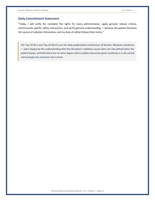 Nuclear Medicine Excellence Manual Dr J L Meena
Nuclear Medicine Excellence Manual – Dr J L Meena | Page 50
Daily Commitment Statement
“Today, I will verify the complete five rights for every administration, apply genuine release criteria,
communicate specific safety instructions, and verify genuine understanding — because the patient becomes
the source of radiation themselves, and my duty of safety follows them home.”
The Top 20 Do's and Top 20 Don'ts are the daily professional architecture of Nuclear Medicine excellence
— each shaped by the understanding that this discipline's radiation source does not stay behind when the
patient leaves, and that there are no minor lapses when a safety instruction given carelessly is a risk carried
unknowingly into someone else's home.
 