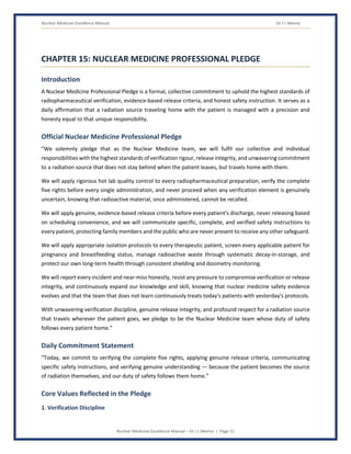 Nuclear Medicine Excellence Manual Dr J L Meena
Nuclear Medicine Excellence Manual – Dr J L Meena | Page 51
CHAPTER 15: NUCLEAR MEDICINE PROFESSIONAL PLEDGE
Introduction
A Nuclear Medicine Professional Pledge is a formal, collective commitment to uphold the highest standards of
radiopharmaceutical verification, evidence-based release criteria, and honest safety instruction. It serves as a
daily affirmation that a radiation source traveling home with the patient is managed with a precision and
honesty equal to that unique responsibility.
Official Nuclear Medicine Professional Pledge
“We solemnly pledge that as the Nuclear Medicine team, we will fulfil our collective and individual
responsibilities with the highest standards of verification rigour, release integrity, and unwavering commitment
to a radiation source that does not stay behind when the patient leaves, but travels home with them.
We will apply rigorous hot lab quality control to every radiopharmaceutical preparation, verify the complete
five rights before every single administration, and never proceed when any verification element is genuinely
uncertain, knowing that radioactive material, once administered, cannot be recalled.
We will apply genuine, evidence-based release criteria before every patient's discharge, never releasing based
on scheduling convenience, and we will communicate specific, complete, and verified safety instructions to
every patient, protecting family members and the public who are never present to receive any other safeguard.
We will apply appropriate isolation protocols to every therapeutic patient, screen every applicable patient for
pregnancy and breastfeeding status, manage radioactive waste through systematic decay-in-storage, and
protect our own long-term health through consistent shielding and dosimetry monitoring.
We will report every incident and near-miss honestly, resist any pressure to compromise verification or release
integrity, and continuously expand our knowledge and skill, knowing that nuclear medicine safety evidence
evolves and that the team that does not learn continuously treats today's patients with yesterday's protocols.
With unwavering verification discipline, genuine release integrity, and profound respect for a radiation source
that travels wherever the patient goes, we pledge to be the Nuclear Medicine team whose duty of safety
follows every patient home.”
Daily Commitment Statement
“Today, we commit to verifying the complete five rights, applying genuine release criteria, communicating
specific safety instructions, and verifying genuine understanding — because the patient becomes the source
of radiation themselves, and our duty of safety follows them home.”
Core Values Reflected in the Pledge
1. Verification Discipline
 