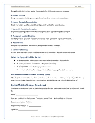 Nuclear Medicine Excellence Manual Dr J L Meena
Nuclear Medicine Excellence Manual – Dr J L Meena | Page 52
Every administration verified against the complete five rights, never assumed or rushed.
2. Release Integrity
Every release determination genuinely evidence-based, never a convenience decision.
3. Honest, Complete Communication
Safety instructions specific, actionable, and genuinely verified for understanding.
4. Vulnerable Population Protection
Pregnancy screening and paediatric household precautions applied with particular rigour.
5. Therapeutic Isolation Discipline
Isolation protocols genuinely protecting households from significantly higher activity levels.
6. Accountability
Every decision owned and documented; every incident honestly reviewed.
7. Continuous Learning
Nuclear medicine safety evidence evolves. Professional competence requires perpetual learning.
When the Pledge Should Be Recited
● At the beginning of every new Nuclear Medicine team member's appointment.
● At quality governance and radiation safety review meetings.
● At NABH/JCI/IAEA accreditation preparation events.
● As a periodic collective affirmation, particularly following a significant adverse event.
Nuclear Medicine Oath of the Traveling Source
“We pledge that the radiation a patient carries home will never exceed what is genuinely safe, and that every
safety instruction we give will protect the family who will never know how carefully we explained it.”
Nuclear Medicine Signature Commitment
This pledge is recited collectively by the multidisciplinary Nuclear Medicine team and may be individually signed
by:
Name: ___________________________
Role: Nuclear Medicine Technologist / Radiation Safety Officer / Nuclear Medicine Physician
Department: Nuclear Medicine
Registration/Employee ID: _______________
Signature: ________________________
 