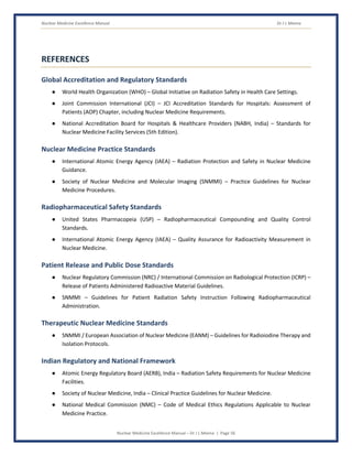 Nuclear Medicine Excellence Manual Dr J L Meena
Nuclear Medicine Excellence Manual – Dr J L Meena | Page 56
REFERENCES
Global Accreditation and Regulatory Standards
● World Health Organization (WHO) – Global Initiative on Radiation Safety in Health Care Settings.
● Joint Commission International (JCI) – JCI Accreditation Standards for Hospitals: Assessment of
Patients (AOP) Chapter, including Nuclear Medicine Requirements.
● National Accreditation Board for Hospitals & Healthcare Providers (NABH, India) – Standards for
Nuclear Medicine Facility Services (5th Edition).
Nuclear Medicine Practice Standards
● International Atomic Energy Agency (IAEA) – Radiation Protection and Safety in Nuclear Medicine
Guidance.
● Society of Nuclear Medicine and Molecular Imaging (SNMMI) – Practice Guidelines for Nuclear
Medicine Procedures.
Radiopharmaceutical Safety Standards
● United States Pharmacopeia (USP) – Radiopharmaceutical Compounding and Quality Control
Standards.
● International Atomic Energy Agency (IAEA) – Quality Assurance for Radioactivity Measurement in
Nuclear Medicine.
Patient Release and Public Dose Standards
● Nuclear Regulatory Commission (NRC) / International Commission on Radiological Protection (ICRP) –
Release of Patients Administered Radioactive Material Guidelines.
● SNMMI – Guidelines for Patient Radiation Safety Instruction Following Radiopharmaceutical
Administration.
Therapeutic Nuclear Medicine Standards
● SNMMI / European Association of Nuclear Medicine (EANM) – Guidelines for Radioiodine Therapy and
Isolation Protocols.
Indian Regulatory and National Framework
● Atomic Energy Regulatory Board (AERB), India – Radiation Safety Requirements for Nuclear Medicine
Facilities.
● Society of Nuclear Medicine, India – Clinical Practice Guidelines for Nuclear Medicine.
● National Medical Commission (NMC) – Code of Medical Ethics Regulations Applicable to Nuclear
Medicine Practice.
 
