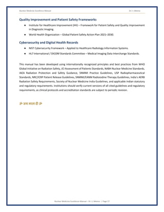 Nuclear Medicine Excellence Manual Dr J L Meena
Nuclear Medicine Excellence Manual – Dr J L Meena | Page 57
Quality Improvement and Patient Safety Frameworks
● Institute for Healthcare Improvement (IHI) – Framework for Patient Safety and Quality Improvement
in Diagnostic Imaging.
● World Health Organization – Global Patient Safety Action Plan 2021–2030.
Cybersecurity and Digital Health Records
● NIST Cybersecurity Framework – Applied to Healthcare Radiology Information Systems.
● HL7 International / DICOM Standards Committee – Medical Imaging Data Interchange Standards.
This manual has been developed using internationally recognized principles and best practices from WHO
Global Initiative on Radiation Safety, JCI Assessment of Patients Standards, NABH Nuclear Medicine Standards,
IAEA Radiation Protection and Safety Guidance, SNMMI Practice Guidelines, USP Radiopharmaceutical
Standards, NRC/ICRP Patient Release Guidelines, SNMMI/EANM Radioiodine Therapy Guidelines, India's AERB
Radiation Safety Requirements, Society of Nuclear Medicine India Guidelines, and applicable Indian statutory
and regulatory requirements. Institutions should verify current versions of all cited guidelines and regulatory
requirements, as clinical protocols and accreditation standards are subject to periodic revision.
ॐ जय माता द( ॐ
 
