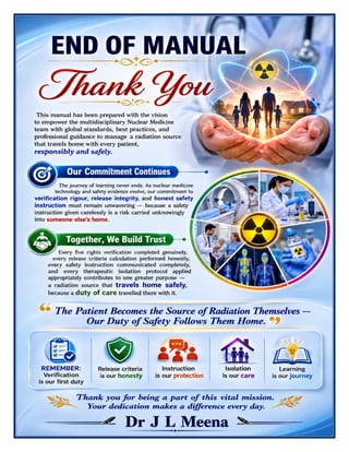 Nuclear Medicine Excellence Manual Dr J L Meena
Nuclear Medicine Excellence Manual – Dr J L Meena | Page 58
END OF MANUAL
Thank You
This manual has been prepared with the vision to empower the multidisciplinary Nuclear Medicine team with
global standards, best practices, and professional guidance to manage a radiation source that travels home
with every patient, responsibly and safely.
Our Commitment Continues
The journey of learning never ends. As nuclear medicine technology and safety evidence evolve, our
commitment to verification rigour, release integrity, and honest safety instruction must remain unwavering —
because a safety instruction given carelessly is a risk carried unknowingly into someone else's home.
Together, We Build Trust
Every five rights verification completed genuinely, every release criteria calculation performed honestly, every
safety instruction communicated completely, and every therapeutic isolation protocol applied appropriately
contributes to one greater purpose — a radiation source that travels home safely, because a duty of care
travelled there with it.
“The Patient Becomes the Source of Radiation Themselves — Our Duty of Safety Follows Them
Home.”
REMEMBER: Verification is our first duty • Release criteria is our honesty • Instruction is our protection •
Isolation is our care • Learning is our journey
Thank you for being a part of this vital mission. Your dedication makes a difference every day.
Dr J L Meena
 