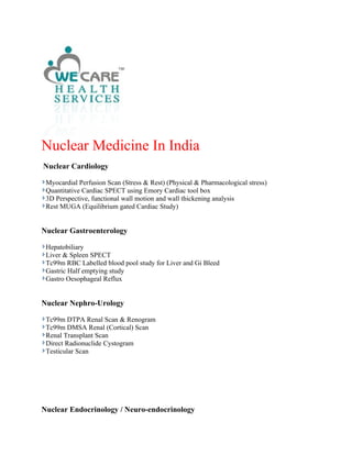 Nuclear Medicine In India
Nuclear Cardiology

 Myocardial Perfusion Scan (Stress & Rest) (Physical & Pharmacological stress)
 Quantitative Cardiac SPECT using Emory Cardiac tool box
 3D Perspective, functional wall motion and wall thickening analysis
 Rest MUGA (Equilibrium gated Cardiac Study)


Nuclear Gastroenterology

 Hepatobiliary
 Liver & Spleen SPECT
 Tc99m RBC Labelled blood pool study for Liver and Gi Bleed
 Gastric Half emptying study
 Gastro Oesophageal Reflux


Nuclear Nephro-Urology

 Tc99m DTPA Renal Scan & Renogram
 Tc99m DMSA Renal (Cortical) Scan
 Renal Transplant Scan
 Direct Radionuclide Cystogram
 Testicular Scan




Nuclear Endocrinology / Neuro-endocrinology
 