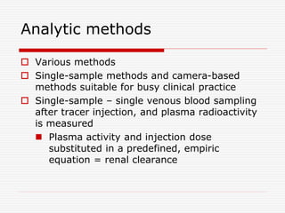 Analytic methods
 Various methods
 Single-sample methods and camera-based
methods suitable for busy clinical practice
 Single-sample – single venous blood sampling
after tracer injection, and plasma radioactivity
is measured
 Plasma activity and injection dose
substituted in a predefined, empiric
equation = renal clearance
 