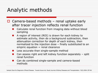 Analytic methods
 Camera-based methods – renal uptake early
after tracer injection reflects renal function
 Calculate renal function from imaging data without blood
sampling
 A region of interest (ROI) is drawn for each kidney to
estimate activity, then do a background subtraction, then
attenuation correction for depth of each kidney, then
normalized to the injection dose – finally substituted to an
empiric equation = renal clearance
 Less accurate than single-sample method
 Can assess right and left kidney function separately – split
renal function
 Can do combined single-sample and camera-based
methods
Isotopic Scan for Diagnosis of Renal Disease. Yusuke Inoue et al. Saudi Journal of Kidney Diseases and Transplantation. 15(3) 2004; 257-64
 