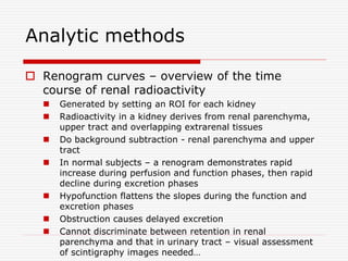 Analytic methods
 Renogram curves – overview of the time
course of renal radioactivity
 Generated by setting an ROI for each kidney
 Radioactivity in a kidney derives from renal parenchyma,
upper tract and overlapping extrarenal tissues
 Do background subtraction - renal parenchyma and upper
tract
 In normal subjects – a renogram demonstrates rapid
increase during perfusion and function phases, then rapid
decline during excretion phases
 Hypofunction flattens the slopes during the function and
excretion phases
 Obstruction causes delayed excretion
 Cannot discriminate between retention in renal
parenchyma and that in urinary tract – visual assessment
of scintigraphy images needed…
 