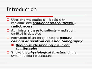 Introduction
 Uses pharmaceuticals – labels with
radionuclides (radiopharmaceuticals) -
radiotracers
 Administers these to patients – radiation
emitted is detected
 Formation of an image using a gamma
camera or positron emission tomography
 Radionuclide imaging / nuclear
scintigraphy
 Shows the physiological function of the
system being investigated
 