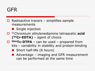 GFR
 Radioactive tracers – simplifies sample
measurements
 Single injection
 51Chromium ethylenediamine tetraacetic acid
(51Cr-EDTA) – agent of choice
 99mTc-DTPA – can be used – prepared from
kits - variability in stability and protein-binding
 Short half-life (6 hours)
 Advantage – imaging and GFR measurement
can be performed at the same time
 