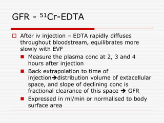 GFR - 51Cr-EDTA
 After iv injection – EDTA rapidly diffuses
throughout bloodstream, equilibrates more
slowly with EVF
 Measure the plasma conc at 2, 3 and 4
hours after injection
 Back extrapolation to time of
injectiondistribution volume of extacellular
space, and slope of declining conc is
fractional clearance of this space  GFR
 Expressed in ml/min or normalised to body
surface area
 