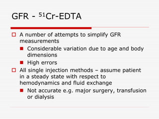 GFR - 51Cr-EDTA
 A number of attempts to simplify GFR
measurements
 Considerable variation due to age and body
dimensions
 High errors
 All single injection methods – assume patient
in a steady state with respect to
hemodynamics and fluid exchange
 Not accurate e.g. major surgery, transfusion
or dialysis
 