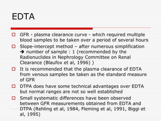 EDTA
 GFR - plasma clearance curve - which required multiple
blood samples to be taken over a period of several hours
 Slope-intercept method – after numerous simplification
 number of sample : 1 (recommended by the
Radionuclides in Nephrology Committee on Renal
Clearance (Blaufox et al, 1996) )
 It is recommended that the plasma clearance of EDTA
from venous samples be taken as the standard measure
of GFR
 DTPA does have some technical advantages over EDTA
but normal ranges are not so well established
 Small systematic differences have been observed
between GFR measurements obtained from EDTA and
DTPA (Rehling et al, 1984, Fleming et al, 1991, Biggi et
al, 1995)
 