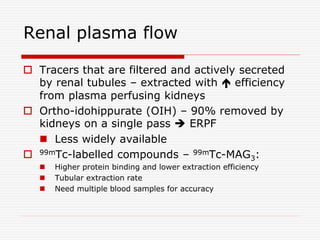 Renal plasma flow
 Tracers that are filtered and actively secreted
by renal tubules – extracted with  efficiency
from plasma perfusing kidneys
 Ortho-idohippurate (OIH) – 90% removed by
kidneys on a single pass  ERPF
 Less widely available
 99mTc-labelled compounds – 99mTc-MAG3:
 Higher protein binding and lower extraction efficiency
 Tubular extraction rate
 Need multiple blood samples for accuracy
 
