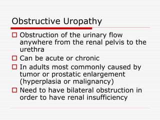 Obstructive Uropathy
 Obstruction of the urinary flow
anywhere from the renal pelvis to the
urethra
 Can be acute or chronic
 In adults most commonly caused by
tumor or prostatic enlargement
(hyperplasia or malignancy)
 Need to have bilateral obstruction in
order to have renal insufficiency
 