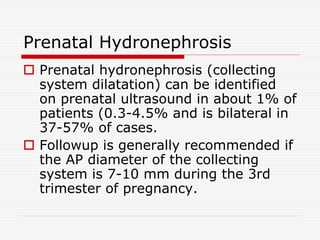Prenatal Hydronephrosis
 Prenatal hydronephrosis (collecting
system dilatation) can be identified
on prenatal ultrasound in about 1% of
patients (0.3-4.5% and is bilateral in
37-57% of cases.
 Followup is generally recommended if
the AP diameter of the collecting
system is 7-10 mm during the 3rd
trimester of pregnancy.
 