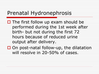 Prenatal Hydronephrosis
 The first follow up exam should be
performed during the 1st week after
birth- but not during the first 72
hours because of reduced urine
output after delivery.
 On post-natal follow-up, the dilatation
will resolve in 20-50% of cases.
 