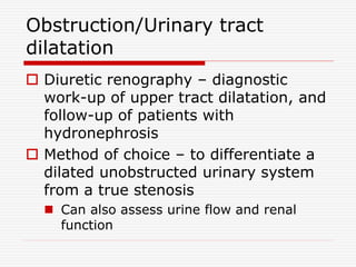Obstruction/Urinary tract
dilatation
 Diuretic renography – diagnostic
work-up of upper tract dilatation, and
follow-up of patients with
hydronephrosis
 Method of choice – to differentiate a
dilated unobstructed urinary system
from a true stenosis
 Can also assess urine flow and renal
function
 