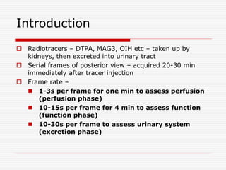 Introduction
 Radiotracers – DTPA, MAG3, OIH etc – taken up by
kidneys, then excreted into urinary tract
 Serial frames of posterior view – acquired 20-30 min
immediately after tracer injection
 Frame rate –
 1-3s per frame for one min to assess perfusion
(perfusion phase)
 10-15s per frame for 4 min to assess function
(function phase)
 10-30s per frame to assess urinary system
(excretion phase)
 