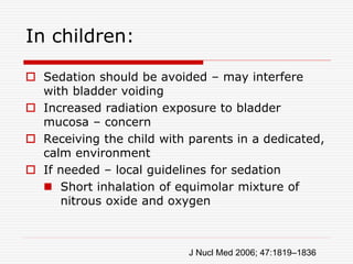 In children:
 Sedation should be avoided – may interfere
with bladder voiding
 Increased radiation exposure to bladder
mucosa – concern
 Receiving the child with parents in a dedicated,
calm environment
 If needed – local guidelines for sedation
 Short inhalation of equimolar mixture of
nitrous oxide and oxygen
J Nucl Med 2006; 47:1819–1836
 