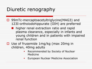 Diuretic renography
 99mTc-mercaptoacetyltriglycine(MAG3) and
123I-orthoiodohippurate (OIH) are preferred
 higher renal extraction ratio and rapid
plasma clearance, especially in infants and
young children and in patients with impaired
renal function
 Use of frusemide 1mg/kg (max 20mg in
children, 40mg adults
 Recommended by Society of Nuclear
Medicine
 European Nuclear Medicine Association
 