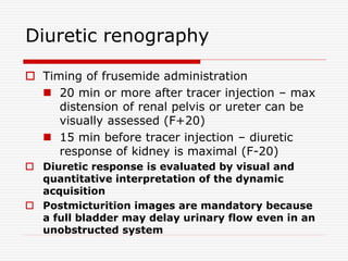 Diuretic renography
 Timing of frusemide administration
 20 min or more after tracer injection – max
distension of renal pelvis or ureter can be
visually assessed (F+20)
 15 min before tracer injection – diuretic
response of kidney is maximal (F-20)
 Diuretic response is evaluated by visual and
quantitative interpretation of the dynamic
acquisition
 Postmicturition images are mandatory because
a full bladder may delay urinary flow even in an
unobstructed system
 